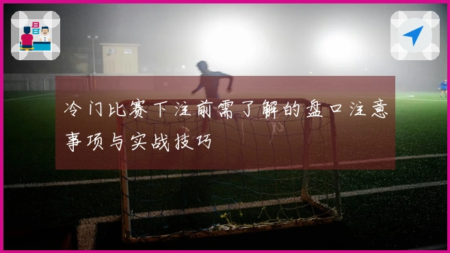冷门比赛下注前需了解的盘口注意事项与实战技巧