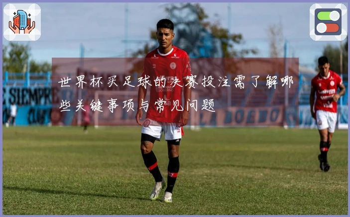 世界杯买足球的决赛投注需了解哪些关键事项与常见问题