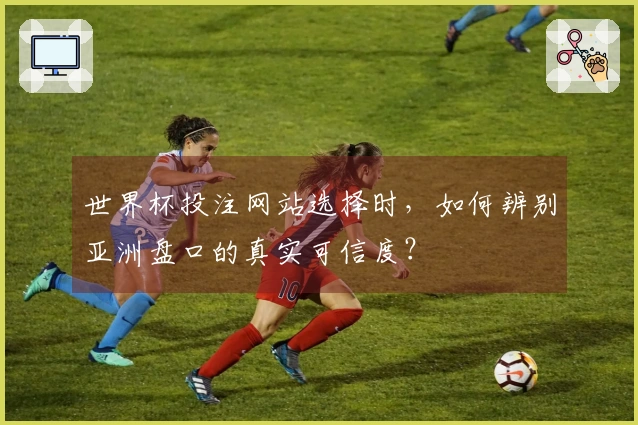 世界杯投注网站选择时，如何辨别亚洲盘口的真实可信度？