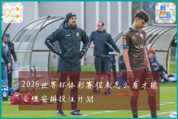 2026世界杯体彩赛程表怎么看才能合理安排投注计划