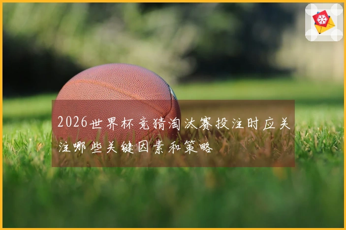 2026世界杯竞猜淘汰赛投注时应关注哪些关键因素和策略
