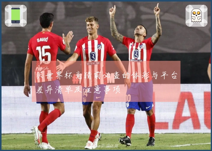 买世界杯竞猜前必查的体彩与平台差异清单及注意事项