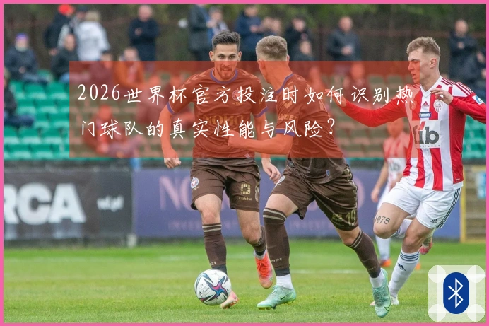 2026世界杯官方投注时如何识别热门球队的真实性能与风险？