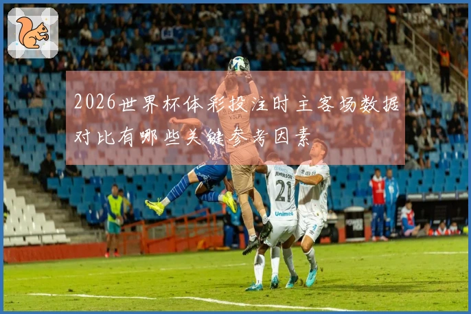 2026世界杯体彩投注时主客场数据对比有哪些关键参考因素